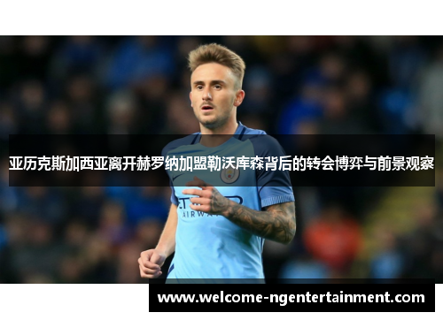 亚历克斯加西亚离开赫罗纳加盟勒沃库森背后的转会博弈与前景观察